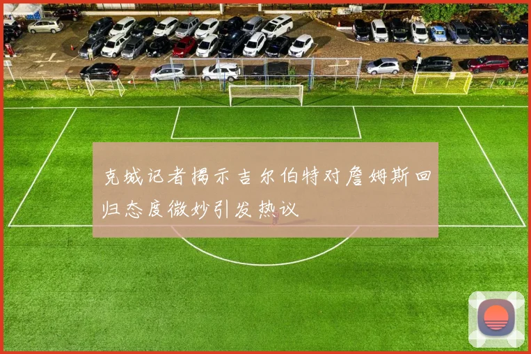 克城记者揭示吉尔伯特对詹姆斯回归态度微妙引发热议