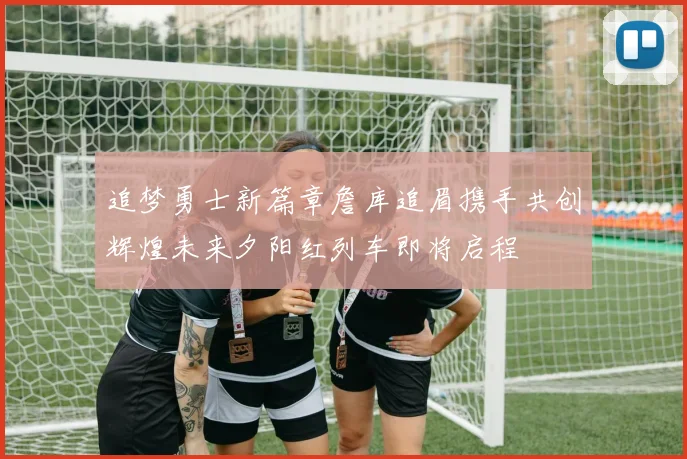 追梦勇士新篇章詹库追眉携手共创辉煌未来夕阳红列车即将启程