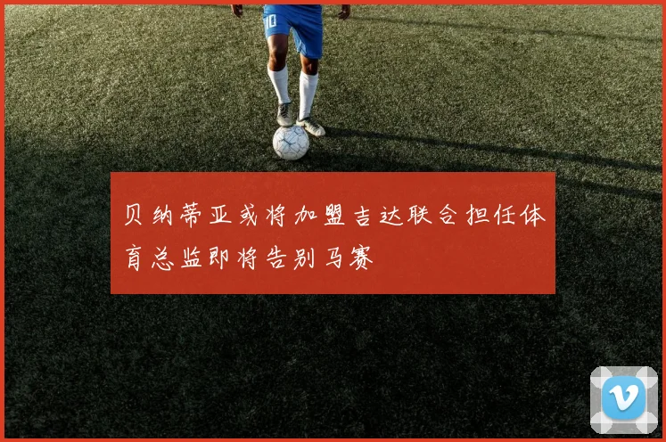 贝纳蒂亚或将加盟吉达联合担任体育总监即将告别马赛