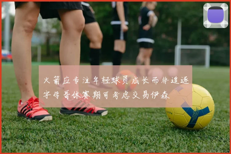 火箭应专注年轻球员成长而非追逐字母哥休赛期可考虑交易伊森