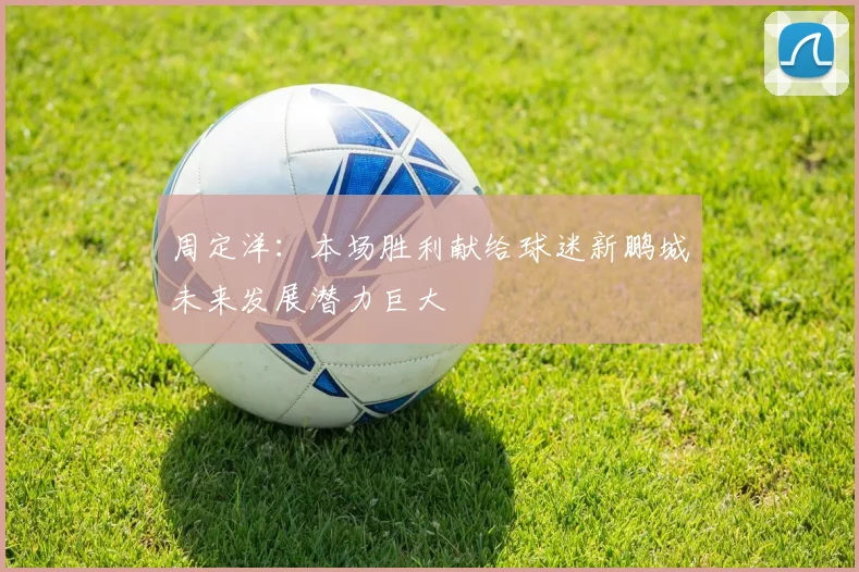 周定洋：本场胜利献给球迷新鹏城未来发展潜力巨大