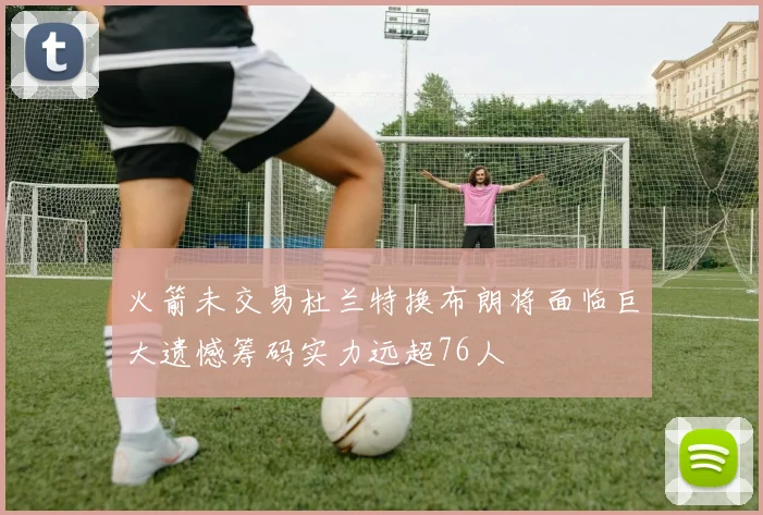 火箭未交易杜兰特换布朗将面临巨大遗憾筹码实力远超76人