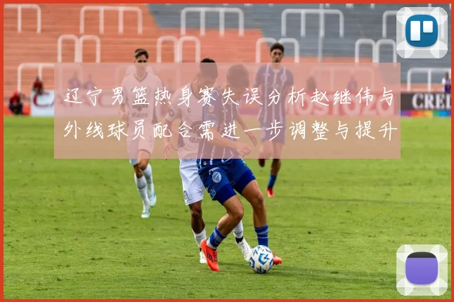 辽宁男篮热身赛失误分析赵继伟与外线球员配合需进一步调整与提升