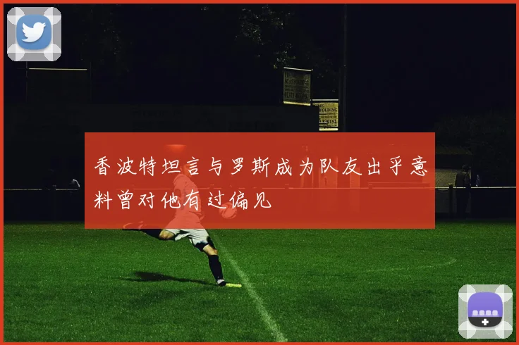 香波特坦言与罗斯成为队友出乎意料曾对他有过偏见