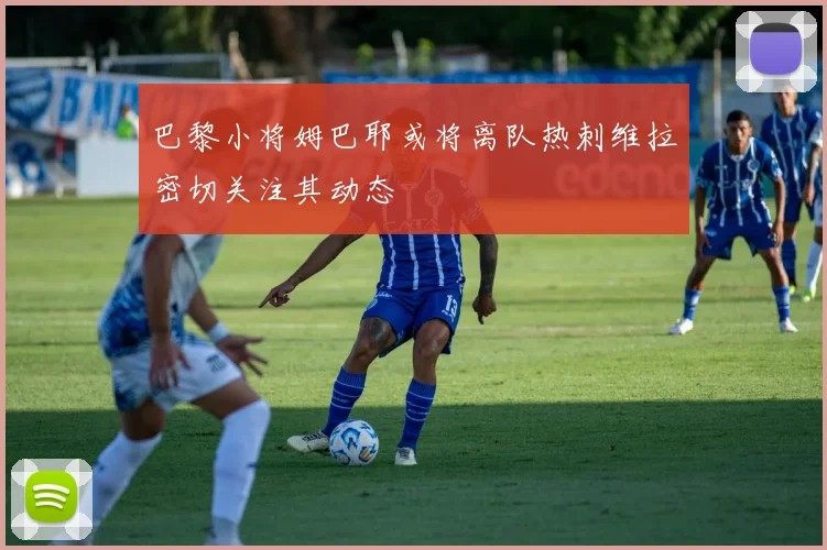 巴黎小将姆巴耶或将离队热刺维拉密切关注其动态