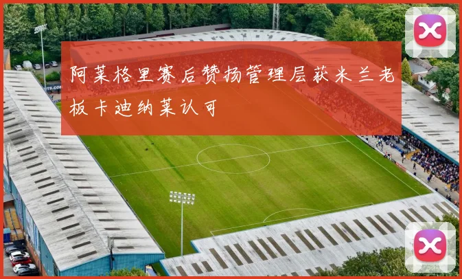 阿莱格里赛后赞扬管理层获米兰老板卡迪纳莱认可