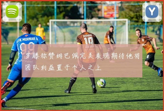 罗滕称赞姆巴佩完美表现期待他将团队利益置于个人之上