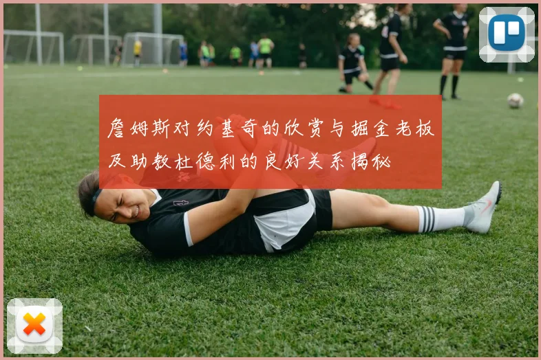 詹姆斯对约基奇的欣赏与掘金老板及助教杜德利的良好关系揭秘