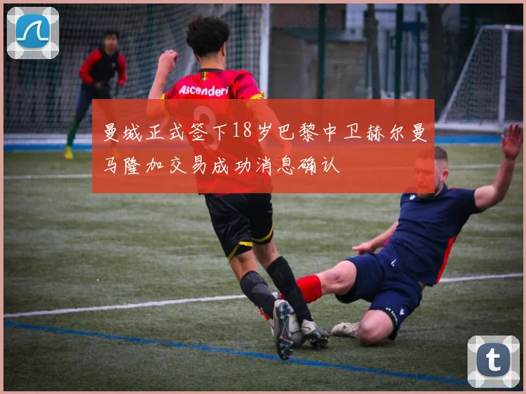 曼城正式签下18岁巴黎中卫赫尔曼马隆加交易成功消息确认