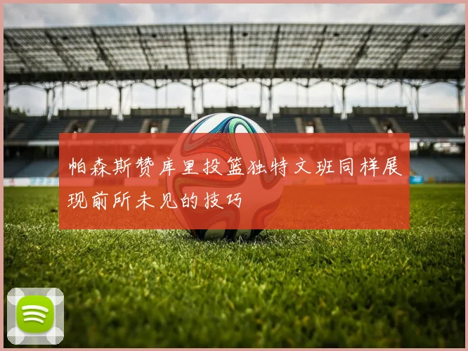 帕森斯赞库里投篮独特文班同样展现前所未见的技巧