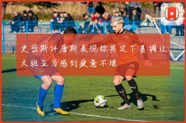 史密斯评唐斯表现称其定下基调让文班亚马感到疲惫不堪