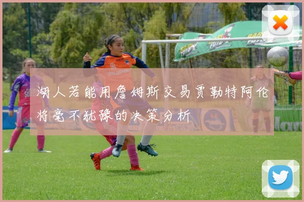湖人若能用詹姆斯交易贾勒特阿伦将毫不犹豫的决策分析