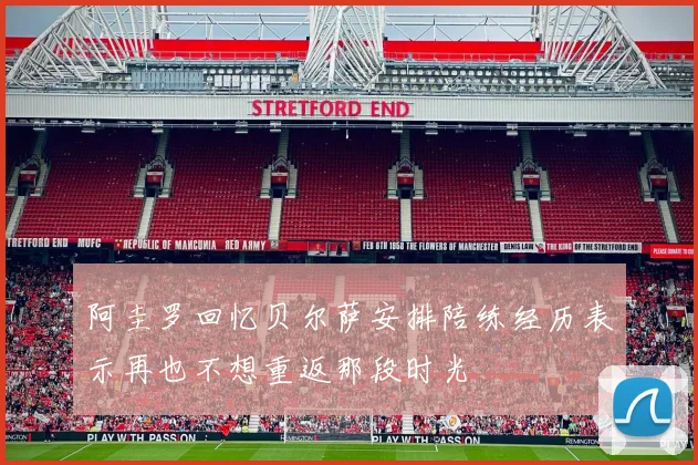 阿圭罗回忆贝尔萨安排陪练经历表示再也不想重返那段时光