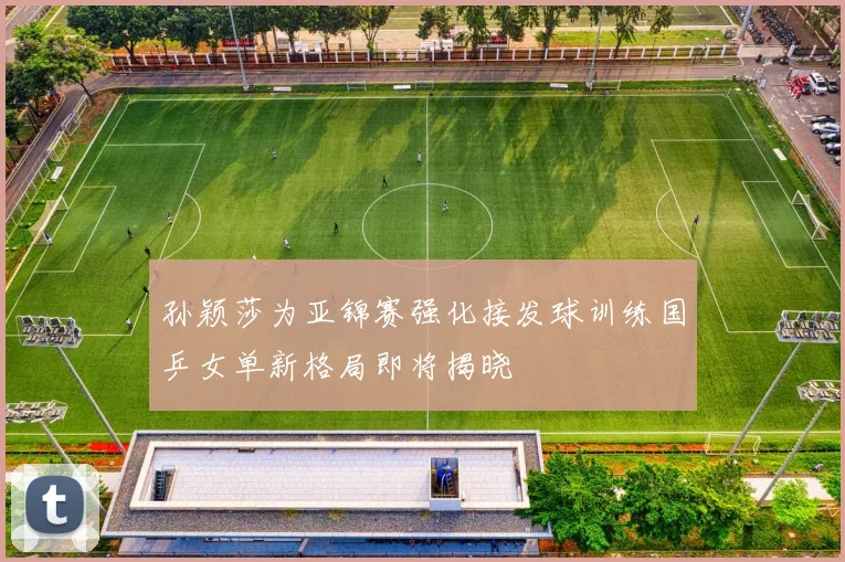 孙颖莎为亚锦赛强化接发球训练国乒女单新格局即将揭晓
