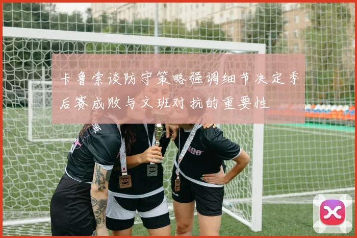 卡鲁索谈防守策略强调细节决定季后赛成败与文班对抗的重要性