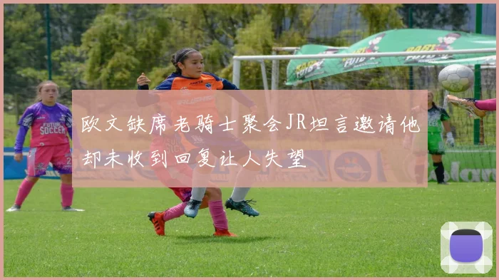 欧文缺席老骑士聚会JR坦言邀请他却未收到回复让人失望