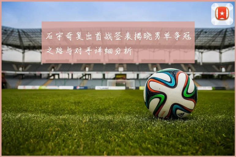石宇奇复出首战签表揭晓男单争冠之路与对手详细分析