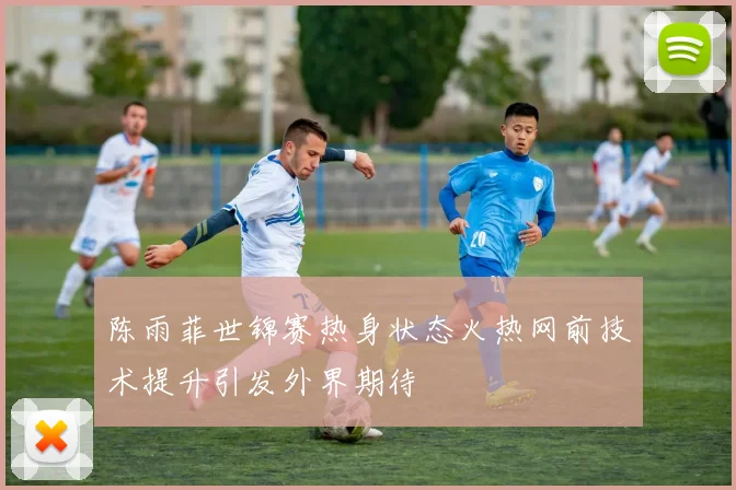 陈雨菲世锦赛热身状态火热网前技术提升引发外界期待