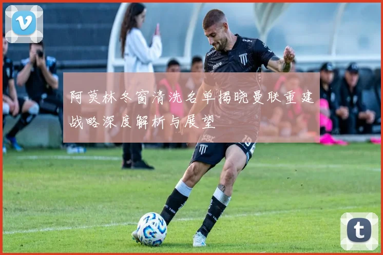 阿莫林冬窗清洗名单揭晓曼联重建战略深度解析与展望