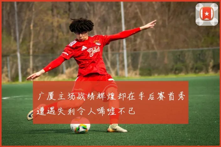 广厦主场战绩辉煌却在季后赛首秀遭遇失利令人唏嘘不已