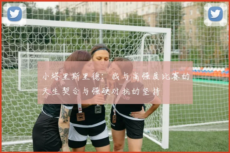 小塔里斯里德：我与高强度比赛的天生契合与强硬对抗的坚持