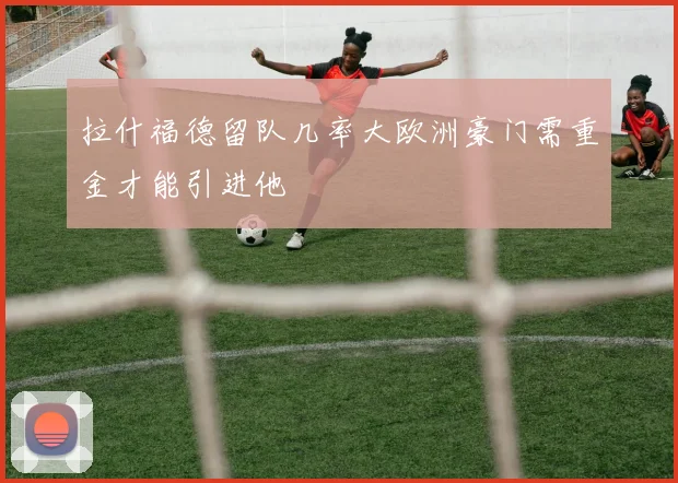 拉什福德留队几率大欧洲豪门需重金才能引进他