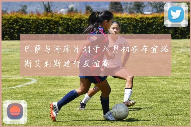 巴萨与河床计划于八月初在布宜诺斯艾利斯进行友谊赛