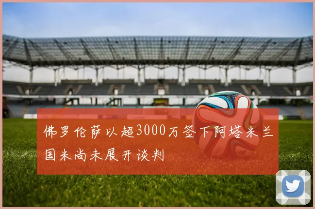 佛罗伦萨以超3000万签下阿塔米兰国米尚未展开谈判