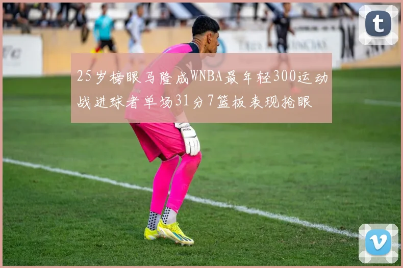 25岁榜眼马隆成WNBA最年轻300运动战进球者单场31分7篮板表现抢眼
